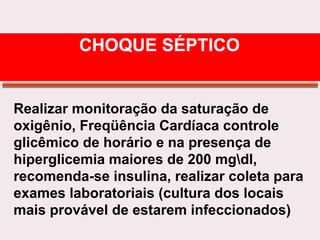 Realizar monitoração da saturação de
oxigênio, Freqüência Cardíaca controle
glicêmico de horário e na presença de
hiperglicemia maiores de 200 mgdl,
recomenda-se insulina, realizar coleta para
exames laboratoriais (cultura dos locais
mais provável de estarem infeccionados)
CHOQUE SÉPTICO
 