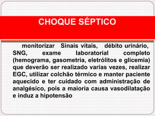 monitorizar Sinais vitais, débito urinário,
SNG, exame laboratorial completo
(hemograma, gasometria, eletrólitos e glicemia)
que deverão ser realizado varias vezes, realizar
EGC, utilizar colchão térmico e manter paciente
aquecido e ter cuidado com administração de
analgésico, pois a maioria causa vasodilatação
e induz a hipotensão
CHOQUE SÉPTICO
 