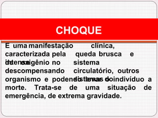 CHOQUE
E uma manifestação clínica,
caracterizada pela queda brusca e
intensa
de oxigênio no
descompensando
sistema
circulatório, outros
sistemas do
organismo e podendo levar o indivíduo a
morte. Trata-se de uma situação de
emergência, de extrema gravidade.
 