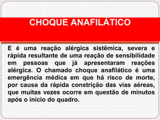 E é uma reação alérgica sistêmica, severa e
rápida resultante de uma reação de sensibilidade
em pessoas que já apresentaram reações
alérgica. O chamado choque anafilático é uma
emergência médica em que há risco de morte,
por causa da rápida constrição das vias aéreas,
que muitas vezes ocorre em questão de minutos
após o início do quadro.
CHOQUE ANAFILÁTICO
 