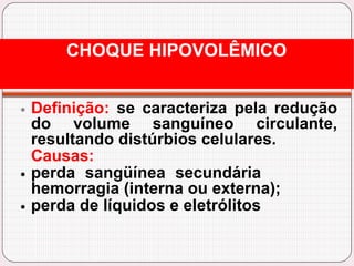 Definição: se caracteriza pela redução
do volume sanguíneo circulante,
resultando distúrbios celulares.
Causas:
perda sangüínea secundária
hemorragia (interna ou externa);
perda de líquidos e eletrólitos
CHOQUE HIPOVOLÊMICO
 