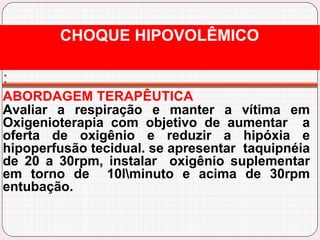 :
ABORDAGEM TERAPÊUTICA
Avaliar a respiração e manter a vítima em
Oxigenioterapia com objetivo de aumentar a
oferta de oxigênio e reduzir a hipóxia e
hipoperfusão tecidual. se apresentar taquipnéia
de 20 a 30rpm, instalar oxigênio suplementar
em torno de 10lminuto e acima de 30rpm
entubação.
CHOQUE HIPOVOLÊMICO
 