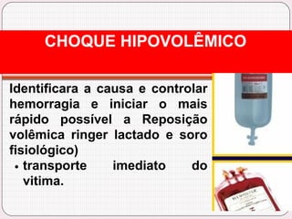 Identificara a causa e controlar
hemorragia e iniciar o mais
rápido possível a Reposição
volêmica ringer lactado e soro
fisiológico)
transporte imediato do
vitima.
CHOQUE HIPOVOLÊMICO
 