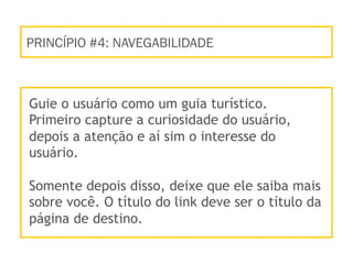 PRINCÍPIO #4: NAVEGABILIDADE
Guie o usuário como um guia turístico.
Primeiro capture a curiosidade do usuário,
depois a atenção e aí sim o interesse do
usuário.
Somente depois disso, deixe que ele saiba mais
sobre você. O título do link deve ser o título da
página de destino.
 