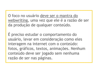 O foco no usuário deve ser o mantra do
webwriting, uma vez que ele é a razão de ser
da produção de qualquer conteúdo.
É preciso estudar o comportamento do
usuário, levar em consideração como eles
interagem na internet com o conteúdo:
fotos, gráficos, textos, animações. Nenhum
conteúdo deve ser jogado sem nenhuma
razão de ser nas páginas.
 