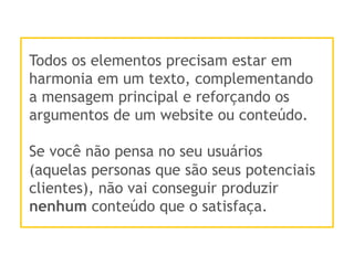 Todos os elementos precisam estar em
harmonia em um texto, complementando
a mensagem principal e reforçando os
argumentos de um website ou conteúdo.
Se você não pensa no seu usuários
(aquelas personas que são seus potenciais
clientes), não vai conseguir produzir
nenhum conteúdo que o satisfaça.
 