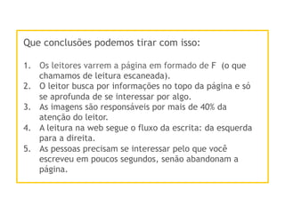 Que conclusões podemos tirar com isso:
1.  Os leitores varrem a página em formado de F (o que
chamamos de leitura escaneada).
2.  O leitor busca por informações no topo da página e só
se aprofunda de se interessar por algo.
3.  As imagens são responsáveis por mais de 40% da
atenção do leitor.
4.  A leitura na web segue o fluxo da escrita: da esquerda
para a direita.
5.  As pessoas precisam se interessar pelo que você
escreveu em poucos segundos, senão abandonam a
página.
 