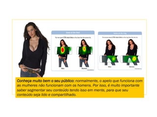 Conheça muito bem o seu público: normalmente, o apelo que funciona com
as mulheres não funcionam com os homens. Por isso, é muito importante
saber segmentar seu conteúdo tendo isso em mente, para que seu
conteúdo seja lido e compartilhado.
 