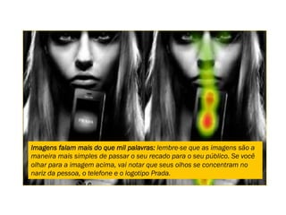 Imagens falam mais do que mil palavras: lembre-se que as imagens são a
maneira mais simples de passar o seu recado para o seu público. Se você
olhar para a imagem acima, vai notar que seus olhos se concentram no
nariz da pessoa, o telefone e o logotipo Prada.
 