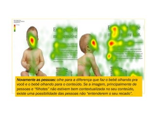 Novamente as pessoas: olhe para a diferença que faz o bebê olhando pra
você e o bebê olhando para o conteúdo. Se a imagem, principalmente de
pessoas e “filhotes” não estivem bem contextualizada no seu conteúdo,
existe uma possibilidade das pessoas não “entenderem o seu recado”.
 
