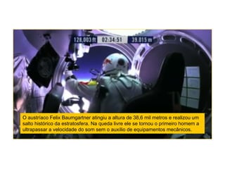 O austríaco Felix Baumgartner atingiu a altura de 38,6 mil metros e realizou um
salto histórico da estratosfera. Na queda livre ele se tornou o primeiro homem a
ultrapassar a velocidade do som sem o auxílio de equipamentos mecânicos.
 