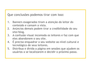 Que conclusões podemos tirar com isso:
1.  Banners exagerados tiram a atenção do leitor do
conteúdo e cansam a vista.
2.  Anúncios demais podem tirar a credibilidade do seu
site/blog.
3.  A confusão visual incomoda os leitores e faz com que
eles abandonem o seu site.
4.  É preciso enquadrar o seu website ao nível cultural e
tecnológico de seus leitores.
5.  Distribua e divida a página em sessões que ajudem os
usuários a se localizarem e decidir o próximo passo.
 