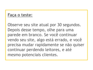 Faça o teste:
Observe seu site atual por 30 segundos.
Depois desse tempo, olhe para uma
parede em branco. Se você continuar
vendo seu site, algo está errado, e você
precisa mudar rapidamente se não quiser
continuar perdendo leitores, e até
mesmo potenciais clientes.
 