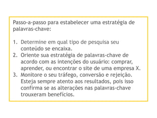 Passo-a-passo para estabelecer uma estratégia de
palavras-chave:
1.  Determine em qual tipo de pesquisa seu
conteúdo se encaixa.
2.  Oriente sua estratégia de palavras-chave de
acordo com as intenções do usuário: comprar,
aprender, ou encontrar o site de uma empresa X.
3.  Monitore o seu tráfego, conversão e rejeição.
Esteja sempre atento aos resultados, pois isso
confirma se as alterações nas palavras-chave
trouxeram benefícios.
 