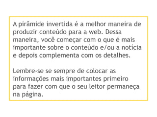 A pirâmide invertida é a melhor maneira de
produzir conteúdo para a web. Dessa
maneira, você começar com o que é mais
importante sobre o conteúdo e/ou a notícia
e depois complementa com os detalhes.
Lembre-se se sempre de colocar as
informações mais importantes primeiro
para fazer com que o seu leitor permaneça
na página.
 