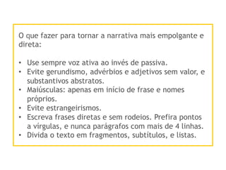 O que fazer para tornar a narrativa mais empolgante e
direta:
•  Use sempre voz ativa ao invés de passiva.
•  Evite gerundismo, advérbios e adjetivos sem valor, e
substantivos abstratos.
•  Maiúsculas: apenas em início de frase e nomes
próprios.
•  Evite estrangeirismos.
•  Escreva frases diretas e sem rodeios. Prefira pontos
a vírgulas, e nunca parágrafos com mais de 4 linhas.
•  Divida o texto em fragmentos, subtítulos, e listas.
 
