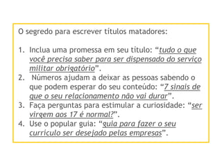 O segredo para escrever títulos matadores:
1.  Inclua uma promessa em seu título: “tudo o que
você precisa saber para ser dispensado do serviço
militar obrigatório”.
2.  Números ajudam a deixar as pessoas sabendo o
que podem esperar do seu conteúdo: “7 sinais de
que o seu relacionamento não vai durar”.
3.  Faça perguntas para estimular a curiosidade: “ser
virgem aos 17 é normal?”.
4.  Use o popular guia: “guia para fazer o seu
currículo ser desejado pelas empresas”.
 