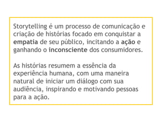 Storytelling é um processo de comunicação e
criação de histórias focado em conquistar a
empatia de seu público, incitando a ação e
ganhando o inconsciente dos consumidores.
As histórias resumem a essência da
experiência humana, com uma maneira
natural de iniciar um diálogo com sua
audiência, inspirando e motivando pessoas
para a ação.
 
