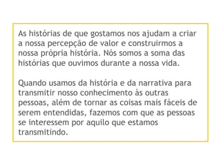 As histórias de que gostamos nos ajudam a criar
a nossa percepção de valor e construirmos a
nossa própria história. Nós somos a soma das
histórias que ouvimos durante a nossa vida.
Quando usamos da história e da narrativa para
transmitir nosso conhecimento às outras
pessoas, além de tornar as coisas mais fáceis de
serem entendidas, fazemos com que as pessoas
se interessem por aquilo que estamos
transmitindo.
 