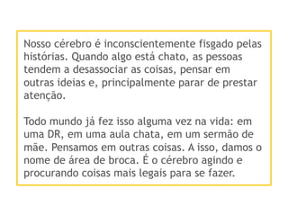 Nosso cérebro é inconscientemente fisgado pelas
histórias. Quando algo está chato, as pessoas
tendem a desassociar as coisas, pensar em
outras ideias e, principalmente parar de prestar
atenção.
Todo mundo já fez isso alguma vez na vida: em
uma DR, em uma aula chata, em um sermão de
mãe. Pensamos em outras coisas. A isso, damos o
nome de área de broca. É o cérebro agindo e
procurando coisas mais legais para se fazer.
 
