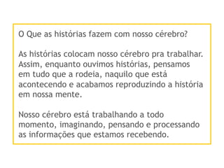 O Que as histórias fazem com nosso cérebro?
As histórias colocam nosso cérebro pra trabalhar.
Assim, enquanto ouvimos histórias, pensamos
em tudo que a rodeia, naquilo que está
acontecendo e acabamos reproduzindo a história
em nossa mente.
Nosso cérebro está trabalhando a todo
momento, imaginando, pensando e processando
as informações que estamos recebendo.
 