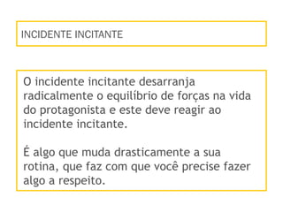 INCIDENTE INCITANTE
O incidente incitante desarranja
radicalmente o equilíbrio de forças na vida
do protagonista e este deve reagir ao
incidente incitante.
É algo que muda drasticamente a sua
rotina, que faz com que você precise fazer
algo a respeito.
 