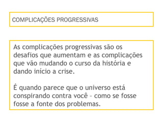 COMPLICAÇÕES PROGRESSIVAS
As complicações progressivas são os
desafios que aumentam e as complicações
que vão mudando o curso da história e
dando início a crise.
É quando parece que o universo está
conspirando contra você – como se fosse
fosse a fonte dos problemas.
 