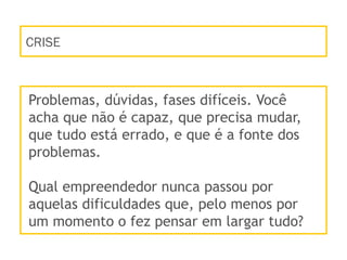 CRISE
Problemas, dúvidas, fases difíceis. Você
acha que não é capaz, que precisa mudar,
que tudo está errado, e que é a fonte dos
problemas.
Qual empreendedor nunca passou por
aquelas dificuldades que, pelo menos por
um momento o fez pensar em largar tudo?
 