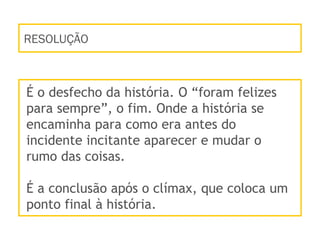 RESOLUÇÃO
É o desfecho da história. O “foram felizes
para sempre”, o fim. Onde a história se
encaminha para como era antes do
incidente incitante aparecer e mudar o
rumo das coisas.
É a conclusão após o clímax, que coloca um
ponto final à história.
 