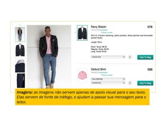 Imagens: as imagens não servem apenas de apoio visual para o seu texto.
Elas servem de fonte de tráfego, e ajudam a passar sua mensagem para o
leitor.
 