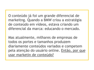 O conteúdo já foi um grande diferencial de
markeitng. Quando a BMW criou a estratégia
de conteúdo em vídeos, estava criando um
diferencial da marca: educando o mercado.
Mas atualmente, milhares de empresas de
todos os portes e tamanhos produzem
diariamente conteúdos variados e competem
pela atenção do usuário online. Então, por que
usar marketin de conteúdo?
 