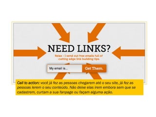 Call to action: você já fez as pessoas chegarem até o seu site, já fez as
pessoas lerem o seu conteúdo. Não deixe elas irem embora sem que se
cadastrem, curtam a sua fanpage ou façam alguma ação.
 