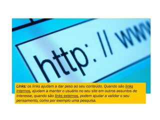 Links: os links ajudam a dar peso ao seu conteúdo. Quando são links
internos, ajudam a manter o usuário no seu site em outros assuntos de
interesse, quando são links externos, podem ajudar a validar o seu
pensamento, como por exemplo uma pesquisa.
 