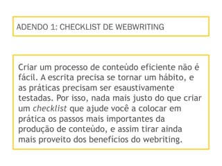 ADENDO 1: CHECKLIST DE WEBWRITING
Criar um processo de conteúdo eficiente não é
fácil. A escrita precisa se tornar um hábito, e
as práticas precisam ser esaustivamente
testadas. Por isso, nada mais justo do que criar
um checklist que ajude você a colocar em
prática os passos mais importantes da
produção de conteúdo, e assim tirar ainda
mais proveito dos benefícios do webriting.
 
