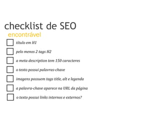 título	
  em	
  H1	
  
pelo	
  menos	
  2	
  tags	
  H2	
  
a	
  meta	
  description	
  tem	
  150	
  caracteres	
  
o	
  texto	
  possui	
  palavras-­‐chave	
  
imagens	
  possuem	
  tags	
  title,	
  alt	
  e	
  legenda	
  
a	
  palavra-­‐chave	
  aparece	
  na	
  URL	
  da	
  página	
  
checklist de SEO
encontrável
o	
  texto	
  possui	
  links	
  internos	
  e	
  externos?	
  
 