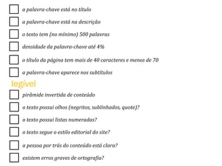a	
  palavra-­‐chave	
  está	
  no	
  título	
  
a	
  palavra-­‐chave	
  está	
  na	
  descrição	
  
o	
  texto	
  tem	
  (no	
  mínimo)	
  500	
  palavras	
  
densidade	
  da	
  palavra-­‐chave	
  até	
  4%	
  
o	
  título	
  da	
  página	
  tem	
  mais	
  de	
  40	
  caracteres	
  e	
  menos	
  de	
  70	
  
a	
  palavra-­‐chave	
  aparece	
  nos	
  subtítulos	
  
pirâmide	
  invertida	
  de	
  conteúdo	
  
o	
  texto	
  possui	
  olhos	
  (negritos,	
  sublinhados,	
  quote)?	
  
o	
  texto	
  possui	
  listas	
  numeradas?	
  
o	
  texto	
  segue	
  o	
  estilo	
  editorial	
  do	
  site?	
  
a	
  pessoa	
  por	
  trás	
  do	
  conteúdo	
  está	
  clara?	
  
existem	
  erros	
  graves	
  de	
  ortogra<ia?	
  
legível
 