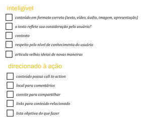 conteúdo	
  em	
  formato	
  correto	
  (texto,	
  vídeo,	
  áudio,	
  imagem,	
  apresentação)	
  
o	
  texto	
  re<lete	
  sua	
  consideração	
  pelo	
  usuário?	
  
contexto	
  
respeito	
  pelo	
  nível	
  de	
  conhecimento	
  do	
  usuário	
  
articula	
  velhas	
  ideias	
  de	
  novas	
  maneiras	
  
inteligível
conteúdo	
  possui	
  call	
  to	
  action	
  
local	
  para	
  comentários	
  
convite	
  para	
  compartilhar	
  
links	
  para	
  conteúdo	
  relacionado	
  
lista	
  objetiva	
  do	
  que	
  fazer	
  
direcionado à ação
 