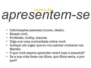 apresentem-se
vamos	
  lá	
  
•  Informações pessoais (nome, idade).
•  Estado civil.
•  Proﬁssão, hobby, manias.
•  Diga-nos uma curiosidade sobre você.
•  Indique um lugar que eu vou adorar conhecer em
Maceió.
•  O que você espera aprender entre hoje e amanhã?
•  Se a sua vida fosse um ﬁlme, que ﬁlme seria, e por
que?
 
