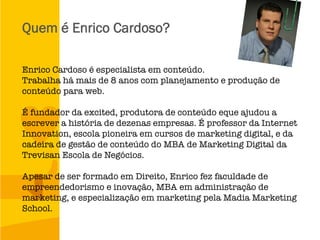 Quem é Enrico Cardoso?
Enrico Cardoso é especialista em conteúdo. 
Trabalha há mais de 8 anos com planejamento e produção de
conteúdo para web. 

É fundador da excited, produtora de conteúdo eque ajudou a
escrever a história de dezenas empresas. É professor da Internet
Innovation, escola pioneira em cursos de marketing digital, e da
cadeira de gestão de conteúdo do MBA de Marketing Digital da
Trevisan Escola de Negócios.

Apesar de ser formado em Direito, Enrico fez faculdade de
empreendedorismo e inovação, MBA em administração de
marketing, e especialização em marketing pela Madia Marketing
School.
 