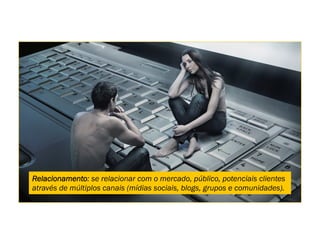 Relacionamento: se relacionar com o mercado, público, potenciais clientes
através de múltiplos canais (mídias sociais, blogs, grupos e comunidades).
 