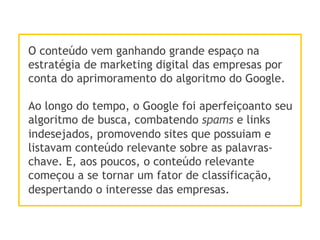 O conteúdo vem ganhando grande espaço na
estratégia de marketing digital das empresas por
conta do aprimoramento do algoritmo do Google.
Ao longo do tempo, o Google foi aperfeiçoanto seu
algoritmo de busca, combatendo spams e links
indesejados, promovendo sites que possuiam e
listavam conteúdo relevante sobre as palavras-
chave. E, aos poucos, o conteúdo relevante
começou a se tornar um fator de classificação,
despertando o interesse das empresas.
 