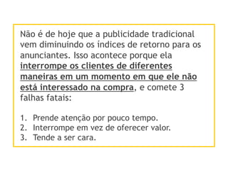 Não é de hoje que a publicidade tradicional
vem diminuindo os índices de retorno para os
anunciantes. Isso acontece porque ela
interrompe os clientes de diferentes
maneiras em um momento em que ele não
está interessado na compra, e comete 3
falhas fatais:
1.  Prende atenção por pouco tempo.
2.  Interrompe em vez de oferecer valor.
3.  Tende a ser cara.
 