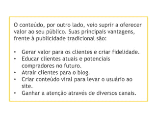 O conteúdo, por outro lado, veio suprir a oferecer
valor ao seu público. Suas principais vantagens,
frente à publicidade tradicional são:
•  Gerar valor para os clientes e criar fidelidade.
•  Educar clientes atuais e potenciais
compradores no futuro.
•  Atrair clientes para o blog.
•  Criar conteúdo viral para levar o usuário ao
site.
•  Ganhar a atenção através de diversos canais.
 