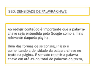 SEO: DENSIDADE DE PALAVRA-CHAVE
Ao redigir conteúdo é importante que a palavra-
chave seja entendida pelo Google como a mais
relevante daquela página.
Uma das formas de se conseguir isso é
aumentando a densidade da palavra-chave no
texto da página. É sensato repetir a palavra-
chave em até 4% do total de palavras do texto,
 