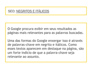 SEO: NEGRITOS E ITÁLICOS
O Google procura exibir em seus resultados as
páginas mais relevantes para as palavras buscadas.
Uma das formas do Google enxergar isso é através
de palavras-chave em negrito e itálicos. Como
esses textos aparecem em destaque na página, são
um forte indício de que a palavra-chave seja
relevante ao assunto.
 