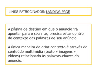 LINKS PATROCINADOS: LANDING PAGE
A página de destino em que o anúncio irá
apontar para o seu site, precisa estar dentro
do contexto das palavras de seu anúncio.
A única maneira de criar contexto é através do
conteúdo multimídia (texto + imagens +
vídeos) relacionado às palavras-chaves do
anúncio.
 
