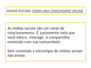 MÍDIAS SOCIAIS: CRIAR UMA COMUNIDADE ONLINE
As mídias sociais são um canal de
relacionamento. É justamente nela que
você educa, interage, e compartilha
conteúdo com sua comunidade.
Sem conteúdo a estratégia de mídias sociais
não existe.
 