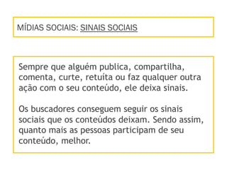 MÍDIAS SOCIAIS: SINAIS SOCIAIS
Sempre que alguém publica, compartilha,
comenta, curte, retuíta ou faz qualquer outra
ação com o seu conteúdo, ele deixa sinais.
Os buscadores conseguem seguir os sinais
sociais que os conteúdos deixam. Sendo assim,
quanto mais as pessoas participam de seu
conteúdo, melhor.
 