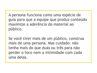 A persona funciona como uma espécie de
guia para que a equipe que produz conteúdo
maximize a aderência do material ao
público.
Se você tiver mais de um público, construa
mais de uma persona. Mas cuidado: não
tenha mais do que duas ou três para não
perder o foco nem a intimidade com cada
uma delas.
 