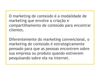 O marketing de conteúdo é a modalidade de
marketing que envolve a criação e
compartilhamento de conteúdo para encontrar
clientes.
Diferentemente do marketing convencional, o
marketing de conteúdo é estrategicamente
pensado para que as pessoas encontrem sobre
sua empresa ou produto quando estiverem
pesquisando sobre ela na internet.
 